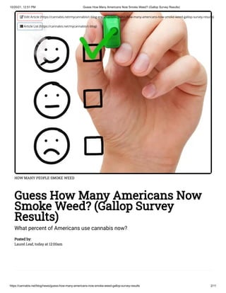 10/20/21, 12:51 PM Guess How Many Americans Now Smoke Weed? (Gallop Survey Results)
https://cannabis.net/blog/news/guess-how-many-americans-now-smoke-weed-gallop-survey-results 2/11
HOW MANY PEOPLE SMOKE WEED
Guess How Many Americans Now
Smoke Weed? (Gallop Survey
Results)
What percent of Americans use cannabis now?
Posted by:

Laurel Leaf, today at 12:00am
 Edit Article (https://cannabis.net/mycannabis/c-blog-entry/update/guess-how-many-americans-now-smoke-weed-gallop-survey-results)
 Article List (https://cannabis.net/mycannabis/c-blog)
 