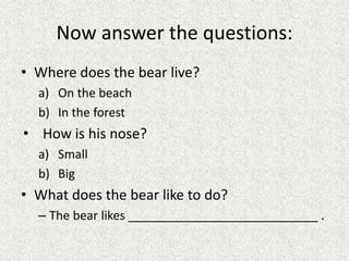 Now answer the questions:
• Where does the bear live?
a) On the beach
b) In the forest
• How is his nose?
a) Small
b) Big
• What does the bear like to do?
– The bear likes ____________________________ .
 