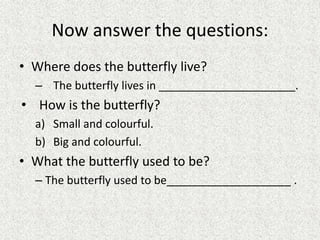 Now answer the questions:
• Where does the butterfly live?
– The butterfly lives in ______________________.
• How is the butterfly?
a) Small and colourful.
b) Big and colourful.
• What the butterfly used to be?
– The butterfly used to be____________________ .
 