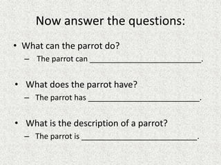 Now answer the questions:
• What can the parrot do?
– The parrot can __________________________.
• What does the parrot have?
– The parrot has __________________________.
• What is the description of a parrot?
– The parrot is ___________________________.
 