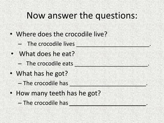 Now answer the questions:
• Where does the crocodile live?
– The crocodile lives _______________________.
• What does he eat?
– The crocodile eats _______________________.
• What has he got?
– The crocodile has ________________________.
• How many teeth has he got?
– The crocodile has ________________________.
 