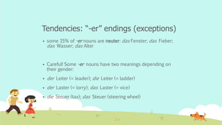 Tendencies: “-er” endings (exceptions)
 some 15% of -er nouns are neuter: das Fenster; das Fieber;
das Wasser; das Alter
 Careful! Some -er nouns have two meanings depending on
their gender:
 der Leiter (= leader); die Leiter (= ladder)
 der Laster (= lorry); das Laster (= vice)
 die Steuer (tax); das Steuer (steering wheel)
 