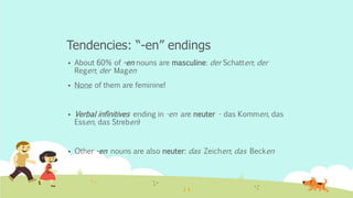 Tendencies: “-en” endings
 About 60% of -en nouns are masculine: der Schatten; der
Regen; der Magen
 None of them are feminine!
 Verbal infinitives ending in -en are neuter - das Kommen, das
Essen, das Streben)
 Other -en nouns are also neuter: das Zeichen; das Becken
 