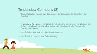 Tendencies: Ge- nouns (2)
 Weak masculine nouns: der Genosse / die Genossin; der Geselle / die
Gesellin
 11 feminine Ge- nouns: die Gebärde, die Gebühr, die Geburt, die Geduld, die
Gefahr, die Gemeinde, die Geschichte, die Geschwulst, die Gestalt, die
Gewähr, die Gewalt
 der Gefallen (favour); das Gefallen (pleasure)
 der Gehalt (content); das Gehalt (salary)
 