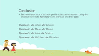 Conclusion
 See how important it is to know gender rules and exceptions! Using the
articles below state how many items there are and their case:
Question 1: die Lehrer; der Lehrerin
Question 2: der Mauer; der Maurer
Question 3: die Katze; die Schätze
Question 4: die Mädchen; den Männchen
 