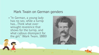 Mark Twain on German genders
 “In German, a young lady
has no sex, while a turnip
has…Think what over-
wrought reverence that
shows for the turnip, and
what callous disrespect for
the girl.” (Mark Twain, 1880)
 