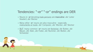 Tendencies: “-er” “-or” endings are DER
 Nouns in -er denoting male persons are masculine: der Leiter
(leader); der Bäcker
 Many other -er nouns are also masculine - especially
instruments or tools: der Computer, der Wecker, der Stecker
 BUT many common -er nouns are feminine: die Butter, die
Mauer, die Ader, die Feder, die Nummer, die Mutter, die
Schwester
 