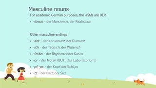 Masculine nouns
For academic German purposes, the –ISMs are DER
 -ismus - der Marxismus, der Realismus
Other masculine endings
 -ant - der Konsonant; der Diamant
 -ich - der Teppich; der Wüterich
 -(m)us - der Rhythmus; der Kasus
 -or - der Motor (BUT: das Labor[atorium])
 -pf, -ps - der Kopf; der Schlips
 -tz - der Blitz; der Sitz
 