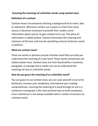 Guessing the meanings of unfamiliar words using context clues
Definition of a context
Context means circumstances forming a background of an event, idea
or statement. Whenever writers use a quote or a fact from some
source, it becomes necessary to provide their readers some
information about source, to give context to its use. This piece of
information is called context. Context illuminates the meaning and
relevance of the text, and may be something cultural, historical, social,
or political.
What are context clues?
There are words or phrases around a familiar word that can help you
understand the meaning of a new word. These words and phrases are
called context clues. Context clues are hints found within a sentence,
paragraph, or passage that a reader can use to understand the
meanings of new or unfamiliar words.
How do you guess the meaning of an unfamiliar word?
You can guess to use context clues; you can save yourself a trip to the
dictionary, increase your vocabulary, and improve your reading
comprehension. Learning the meaning of a word through its use in a
sentence or paragraph is the most practical way to build vocabulary,
since a dictionary is not always available when a reader encounters an
unknown word.
 