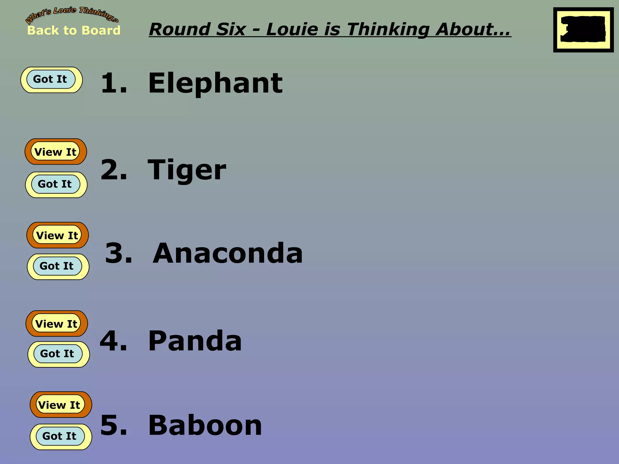 Back to Board Round Six - Louie is Thinking About… 25
10
11
12
13
14
15
16
17
18
19
20
21
22
23
24
26
27
28
29
30
1
2
3
4
5
6
7
8
9
Got It
1. Elephant
View It
Got It
2. Tiger
View It
Got It
3. Anaconda
View It
Got It
4. Panda
View It
Got It 5. Baboon