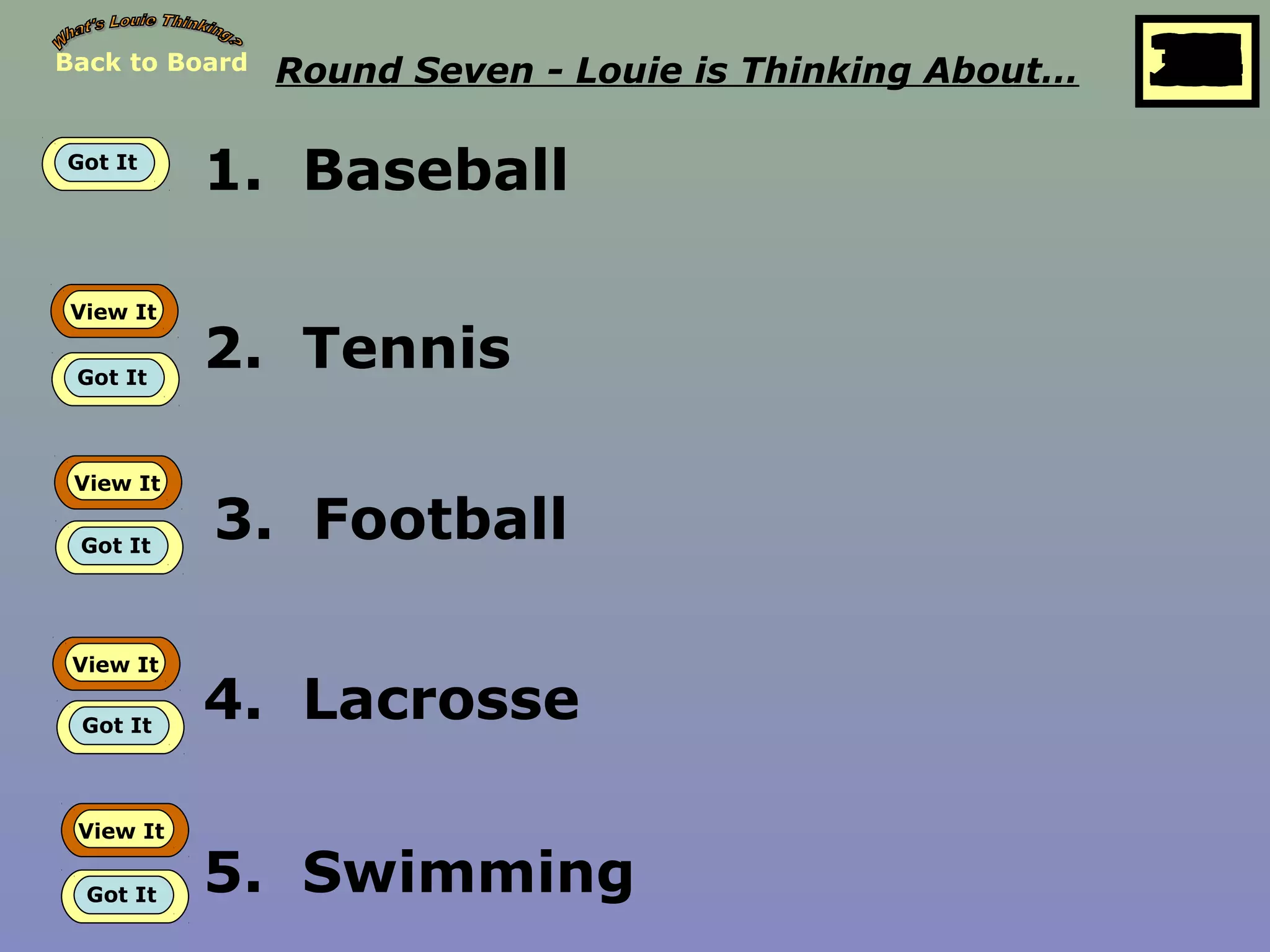 Back to Board Round Seven - Louie is Thinking About… 25
10
11
12
13
14
15
16
17
18
19
20
21
22
23
24
26
27
28
29
30
1
2
3
4
5
6
7
8
9
Got It
1. Baseball
View It
Got It
2. Tennis
View It
Got It
3. Football
View It
Got It
4. Lacrosse
View It
Got It 5. Swimming