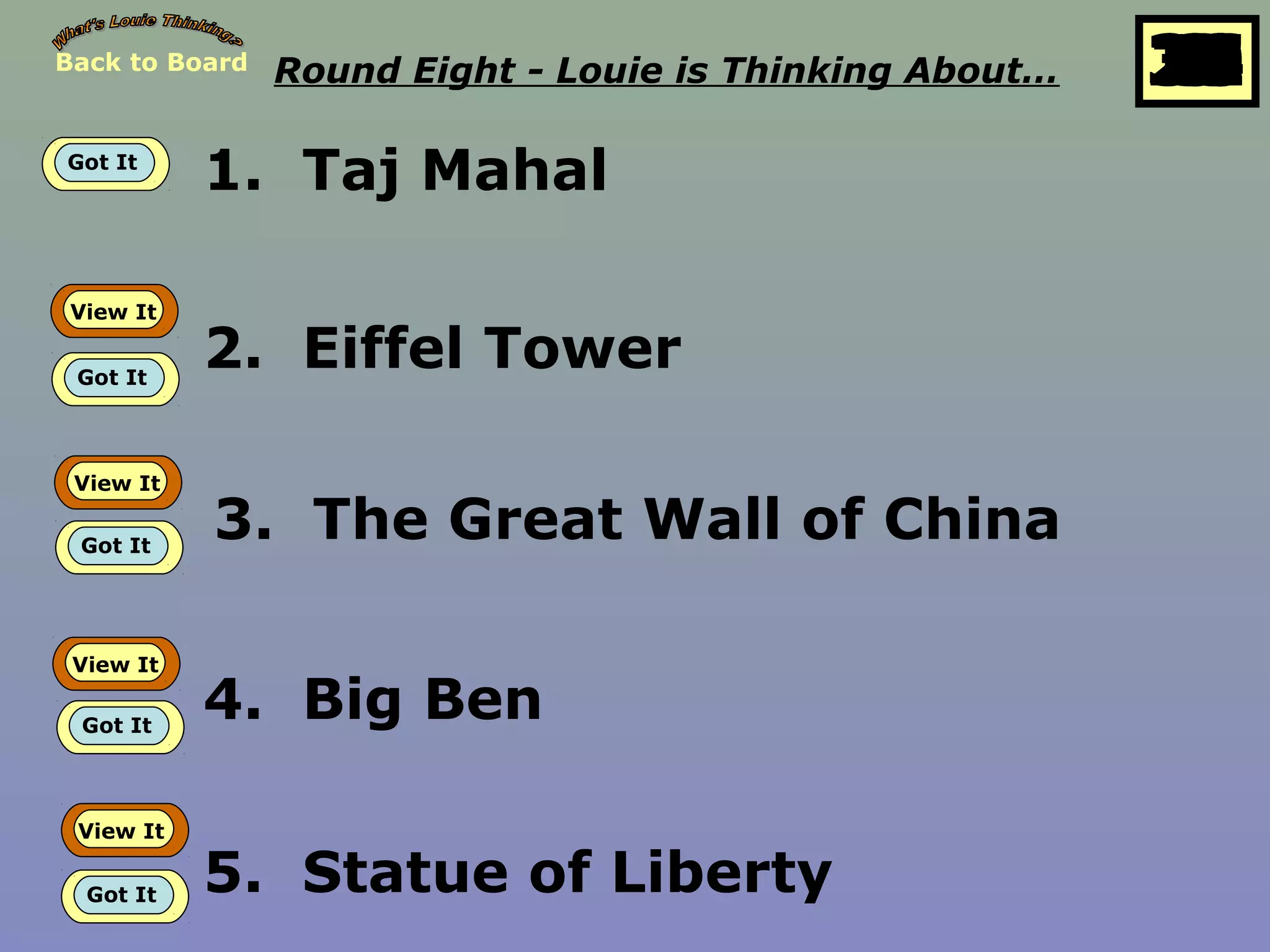 Back to Board Round Eight - Louie is Thinking About… 25
10
11
12
13
14
15
16
17
18
19
20
21
22
23
24
26
27
28
29
30
1
2
3
4
5
6
7
8
9
Got It
1. Taj Mahal
View It
Got It
2. Eiffel Tower
View It
Got It
3. The Great Wall of China
View It
Got It
4. Big Ben
View It
Got It 5. Statue of Liberty