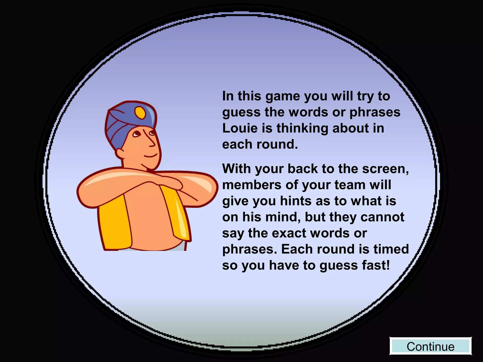 In this game you will try to
guess the words or phrases
Louie is thinking about in
each round.
With your back to the screen,
members of your team will
give you hints as to what is
on his mind, but they cannot
say the exact words or
phrases. Each round is timed
so you have to guess fast!
Continue