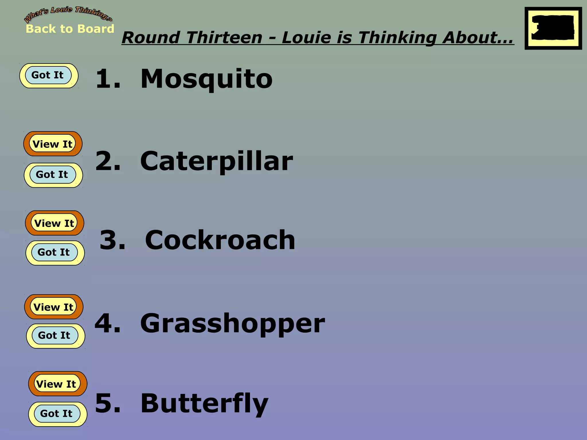 Back to Board
Round Thirteen - Louie is Thinking About… 25
10
11
12
13
14
15
16
17
18
19
20
21
22
23
24
26
27
28
29
30
1
2
3
4
5
6
7
8
9
Got It
1. Mosquito
View It
Got It
2. Caterpillar
View It
Got It
3. Cockroach
View It
Got It
4. Grasshopper
View It
Got It 5. Butterfly