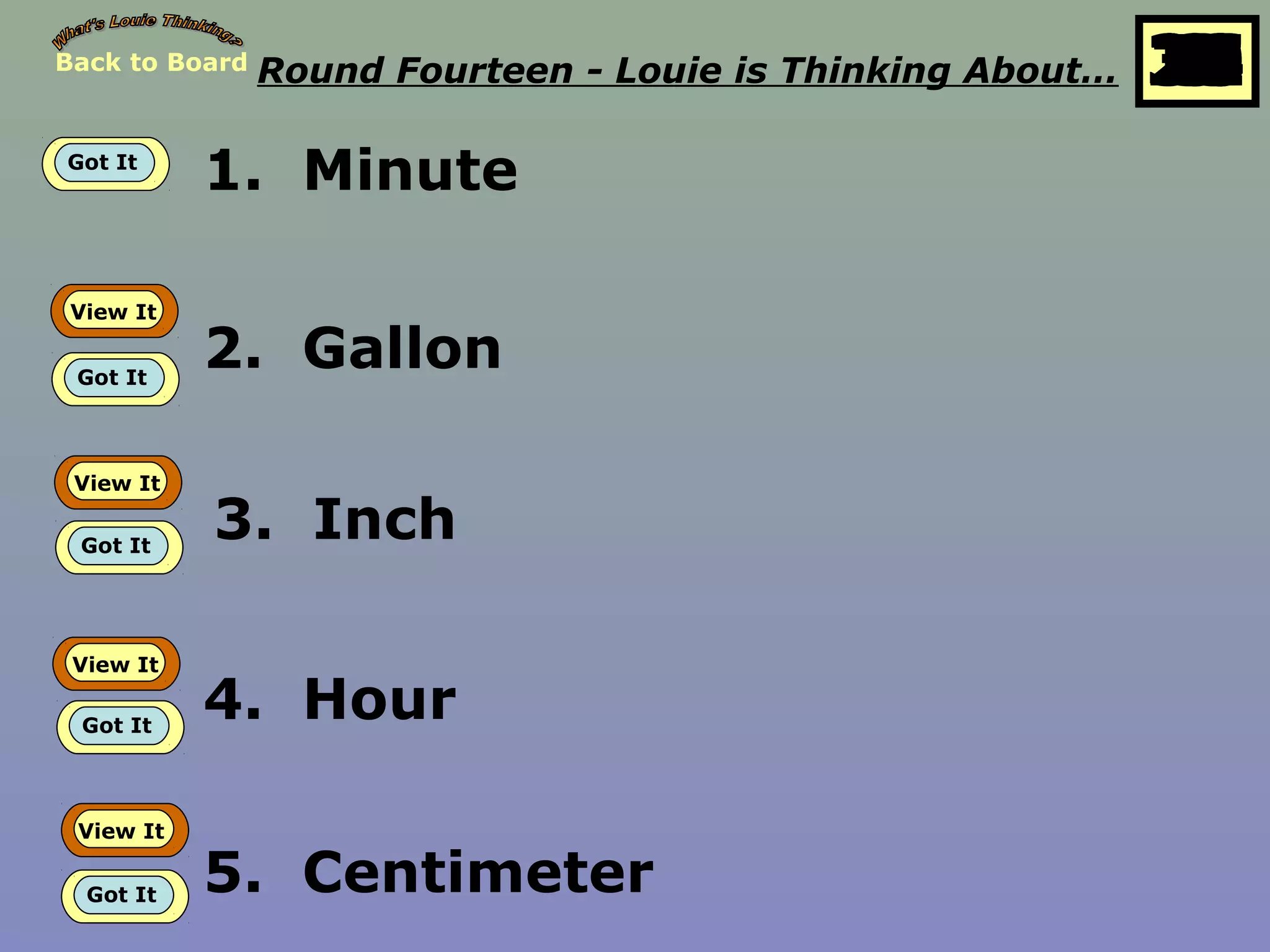 Back to Board Round Fourteen - Louie is Thinking About… 25
10
11
12
13
14
15
16
17
18
19
20
21
22
23
24
26
27
28
29
30
1
2
3
4
5
6
7
8
9
Got It
1. Minute
View It
Got It
2. Gallon
View It
Got It
3. Inch
View It
Got It
4. Hour
View It
Got It 5. Centimeter