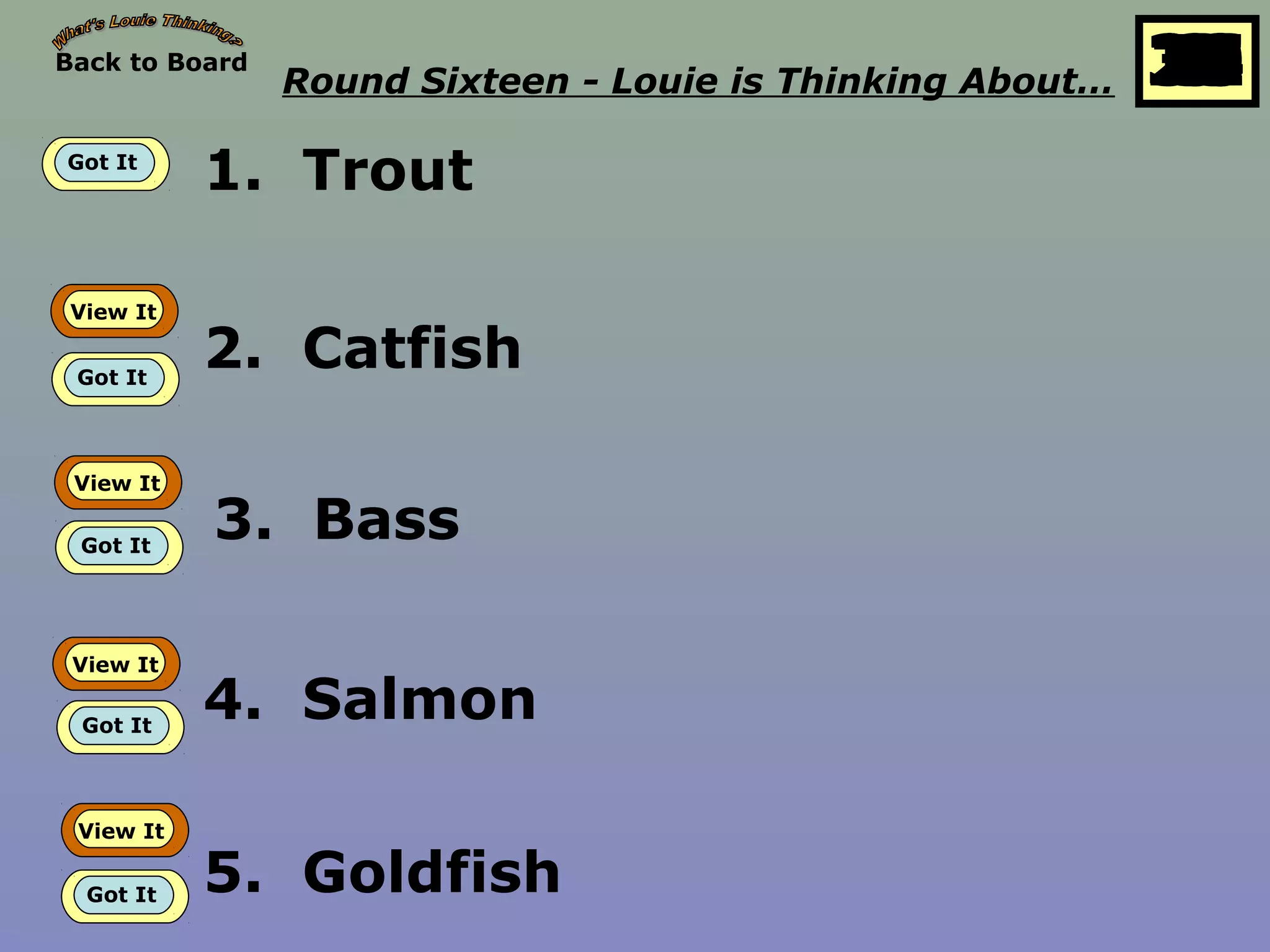 Back to Board
Round Sixteen - Louie is Thinking About… 25
10
11
12
13
14
15
16
17
18
19
20
21
22
23
24
26
27
28
29
30
1
2
3
4
5
6
7
8
9
Got It
1. Trout
View It
Got It
2. Catfish
View It
Got It
3. Bass
View It
Got It
4. Salmon
View It
Got It 5. Goldfish
