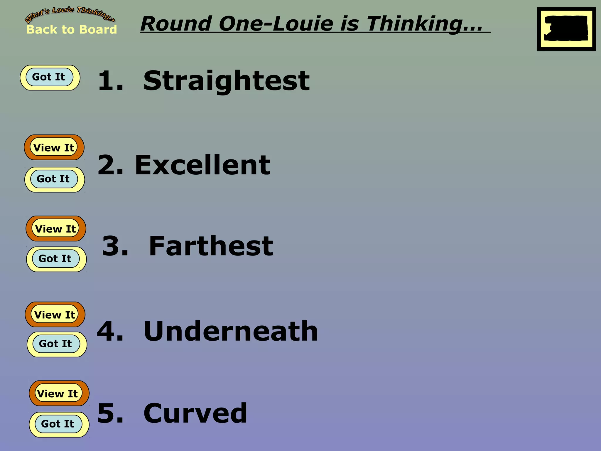 Back to Board Round One-Louie is Thinking… 25
10
11
12
13
14
15
16
17
18
19
20
21
22
23
24
26
27
28
29
30
1
2
3
4
5
6
7
8
9
Got It
1. Straightest
View It
Got It
2. Excellent
View It
Got It
3. Farthest
View It
Got It
4. Underneath
View It
Got It 5. Curved