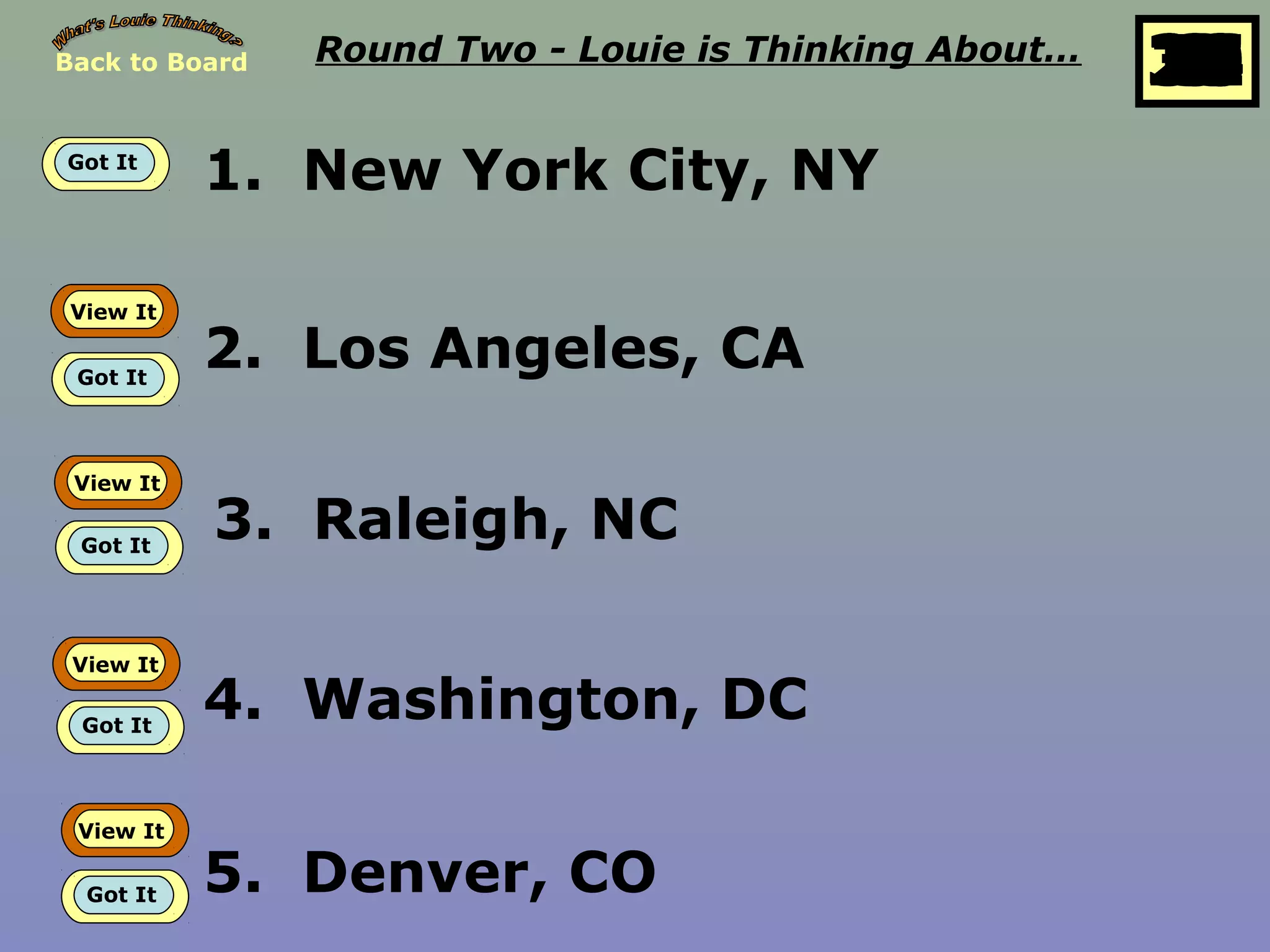 Back to Board Round Two - Louie is Thinking About…
25
10
11
12
13
14
15
16
17
18
19
20
21
22
23
24
26
27
28
29
30
1
2
3
4
5
6
7
8
9
Got It
1. New York City, NY
View It
Got It
2. Los Angeles, CA
View It
Got It
3. Raleigh, NC
View It
Got It
4. Washington, DC
View It
Got It 5. Denver, CO