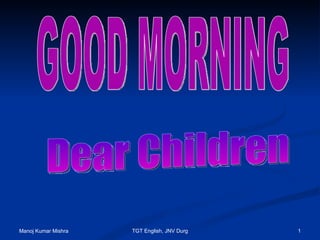 GOOD MORNING  Dear Children Manoj Kumar Mishra TGT English, JNV Durg 