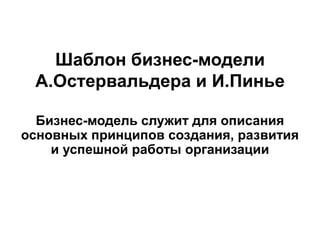Шаблон бизнес-модели
А.Остервальдера и И.Пинье
Бизнес-модель служит для описания
основных принципов создания, развития
и успешной работы организации
 