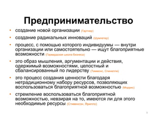 • создание новой организации (Гартнер)
• создание радикальных инноваций (Шумпетер)
• процесс, с помощью которого индивидуумы — внутри
организации или самостоятельно — ищут благоприятные
возможности (Гарвардская школа бизнеса)
• это образ мышления, аргументации и действия,
одержимый возможностями, целостный и
сбалансированный по лидерству (Тиммонс, Спинелли)
• это процесс создания ценности благодаря
нетрадиционному набору ресурсов, позволяющих
воспользоваться благоприятной возможностью (Моррис)
• стремление воспользоваться благоприятной
возможностью, невзирая на то, имеются ли для этого
необходимые ресурсы (Стивенсон, Ярилло)
Предпринимательство
3
 
