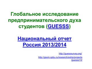 GUESSS (Россия)
Глобальное исследование
предпринимательского духа
студентов (GUESSS)
Национальный отчет
Россия 2013/2014
http://guesssurvey.org/
http://gsom.spbu.ru/research/eship/projects
/guesss13/
 