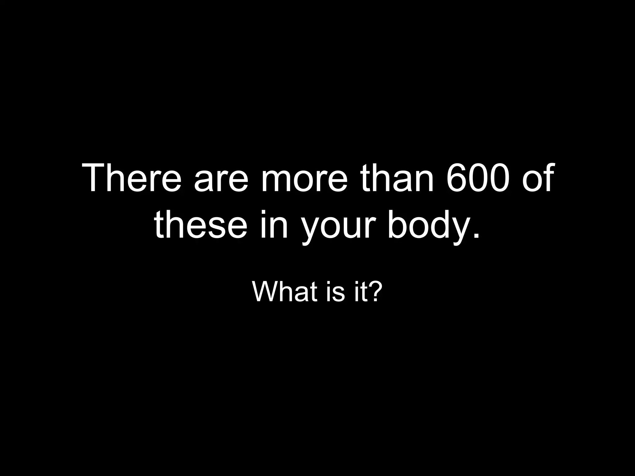 There are more than 600 of
   these in your body.
         What is it?
 