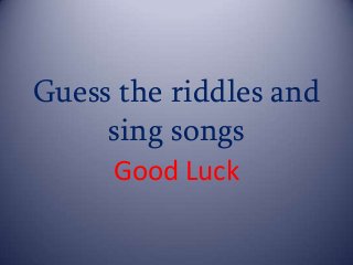 Guess the riddles and
sing songs
Good Luck
 
