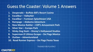 Guess the Coaster: Volume 1 Answers
1. Desperado – Buffalo Bill’s Resort Casino
2. Excalibur – Valleyfair
3. Excalibur – Funtown Splashtown USA
4. Rampage – Alabama Adventure
5. New Mexico Rattler – Cliff’s Amusement Park
6. Silver Star – Europa Park
7. Slinky Dog Dash – Disney’s Hollywood Studios
8. Superman El Ultimo Escape – Six Flags Mexico
9. Outlaw – Adventureland
10. Road Runner Express – Six Flags Fiesta Texas
THANKS FOR PLAYING!
 