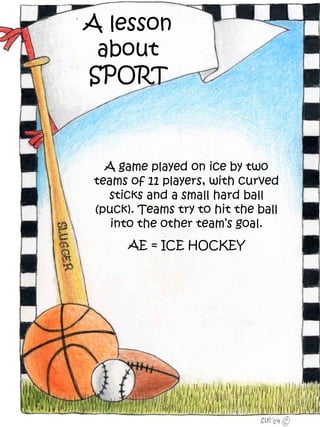 A lesson
 about
SPORT



  A game played on ice by two
teams of 11 players, with curved
  sticks and a small hard ball
(puck). Teams try to hit the ball
   into the other team’s goal.
      AE = ICE HOCKEY
 