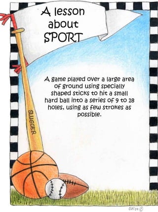 A lesson
 about
SPORT


A game played over a large area
   of ground using specially
  shaped sticks to hit a small
hard ball into a series of 9 to 18
 holes, using as few strokes as
            possible.
 
