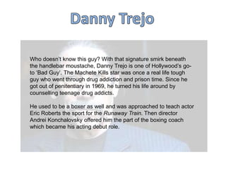 Who doesn‟t know this guy? With that signature smirk beneath
the handlebar moustache, Danny Trejo is one of Hollywood‟s goto „Bad Guy‟. The Machete Kills star was once a real life tough
guy who went through drug addiction and prison time. Since he
got out of penitentiary in 1969, he turned his life around by
counselling teenage drug addicts.
He used to be a boxer as well and was approached to teach actor
Eric Roberts the sport for the Runaway Train. Then director
Andrei Konchalovsky offered him the part of the boxing coach
which became his acting debut role.

 