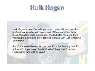 Hulk Hogan is one of wrestling‟s most charismatic and popular
professional wrestler who sports one of the most iconic facial
looks, the white Biker moustache. The Hulkster has gone from
wrestling to acting and even dabbled in music with The Wrestling
Boot Band.
If you‟re a true Hulkamaniac, you would probably enjoy that. If
not, what‟cha gonna go, brother? What‟cha gonna do when
Hulkamania runs wild on you?!

 