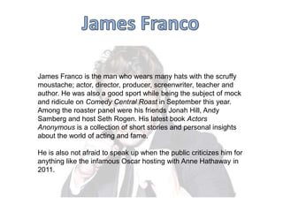 James Franco is the man who wears many hats with the scruffy
moustache; actor, director, producer, screenwriter, teacher and
author. He was also a good sport while being the subject of mock
and ridicule on Comedy Central Roast in September this year.
Among the roaster panel were his friends Jonah Hill, Andy
Samberg and host Seth Rogen. His latest book Actors
Anonymous is a collection of short stories and personal insights
about the world of acting and fame.
He is also not afraid to speak up when the public criticizes him for
anything like the infamous Oscar hosting with Anne Hathaway in
2011.

 