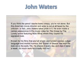 If you think the pencil „stache looks creepy, you‟re not alone. But
this American movie director and actor is not at all fazed by the
criticism. In fact, John Waters takes pride in it. He even made a
cameo appearance in the music video for The Creep by The
Lonely Island featuring Nicki Minaj where they copied his
signature look.

Known for his films that are full of sick and twisted scenes, vulgar
language and morbid humour, the „Sultan of Sleaze‟ has kept the
look since the early 70s. He shaves it every day and clips it twice
a week. So much work for a really thin mo‟!

 