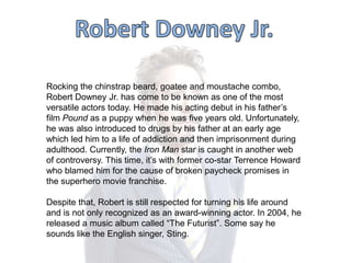Rocking the chinstrap beard, goatee and moustache combo,
Robert Downey Jr. has come to be known as one of the most
versatile actors today. He made his acting debut in his father‟s
film Pound as a puppy when he was five years old. Unfortunately,
he was also introduced to drugs by his father at an early age
which led him to a life of addiction and then imprisonment during
adulthood. Currently, the Iron Man star is caught in another web
of controversy. This time, it‟s with former co-star Terrence Howard
who blamed him for the cause of broken paycheck promises in
the superhero movie franchise.
Despite that, Robert is still respected for turning his life around
and is not only recognized as an award-winning actor. In 2004, he
released a music album called “The Futurist”. Some say he
sounds like the English singer, Sting.

 