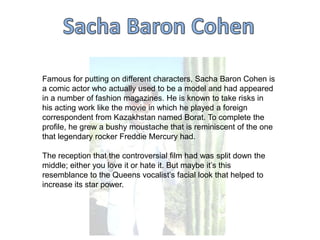 Famous for putting on different characters, Sacha Baron Cohen is
a comic actor who actually used to be a model and had appeared
in a number of fashion magazines. He is known to take risks in
his acting work like the movie in which he played a foreign
correspondent from Kazakhstan named Borat. To complete the
profile, he grew a bushy moustache that is reminiscent of the one
that legendary rocker Freddie Mercury had.
The reception that the controversial film had was split down the
middle; either you love it or hate it. But maybe it‟s this
resemblance to the Queens vocalist‟s facial look that helped to
increase its star power.

 