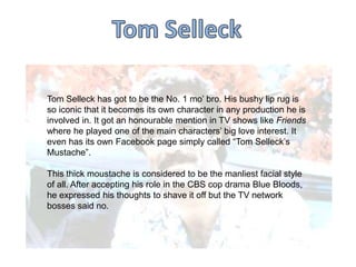 Tom Selleck has got to be the No. 1 mo‟ bro. His bushy lip rug is
so iconic that it becomes its own character in any production he is
involved in. It got an honourable mention in TV shows like Friends
where he played one of the main characters‟ big love interest. It
even has its own Facebook page simply called “Tom Selleck‟s
Mustache”.
This thick moustache is considered to be the manliest facial style
of all. After accepting his role in the CBS cop drama Blue Bloods,
he expressed his thoughts to shave it off but the TV network
bosses said no.

 