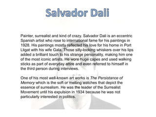 Painter, surrealist and kind of crazy. Salvador Dali is an eccentric
Spanish artist who rose to international fame for his paintings in
1928. His paintings mostly reflected his love for his home in Port
Lligat with his wife Gala. Those silly-looking whiskers over his lips
added a brilliant touch to his strange personality, making him one
of the most iconic artists. He wore huge capes and used walking
sticks as part of everyday attire and even referred to himself in
the third person during interviews.
One of his most well-known art works is The Persistance of
Memory which is the soft or melting watches that depict the
essence of surrealism. He was the leader of the Surrealist
Movement until his expulsion in 1934 because he was not
particularly interested in politics.

 