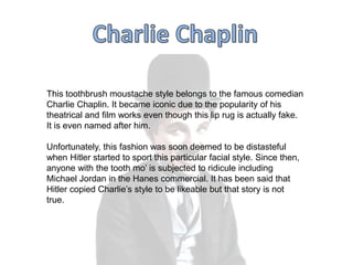 This toothbrush moustache style belongs to the famous comedian
Charlie Chaplin. It became iconic due to the popularity of his
theatrical and film works even though this lip rug is actually fake.
It is even named after him.

Unfortunately, this fashion was soon deemed to be distasteful
when Hitler started to sport this particular facial style. Since then,
anyone with the tooth mo‟ is subjected to ridicule including
Michael Jordan in the Hanes commercial. It has been said that
Hitler copied Charlie‟s style to be likeable but that story is not
true.

 