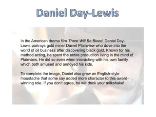 In the American drama film There Will Be Blood, Daniel DayLewis portrays gold miner Daniel Plainview who dove into the
world of oil business after discovering black gold. Known for his
method acting, he spent the entire production living in the mind of
Plainview. He did so even when interacting with his own family
which both amused and annoyed his kids.
To complete the image, Daniel also grew an English-style
moustache that some say added more character to this awardwinning role. If you don‟t agree, he will drink your milkshake!

 