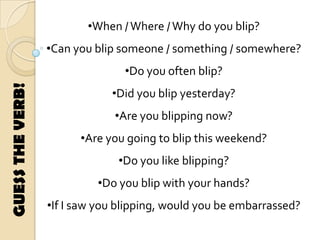 •When /Where /Why do you blip?
•Can you blip someone / something / somewhere?
•Do you often blip?
•Did you blip yesterday?
•Are you blipping now?
•Are you going to blip this weekend?
•Do you like blipping?
•Do you blip with your hands?
•If I saw you blipping, would you be embarrassed?
GUESSTHEVERB!
 