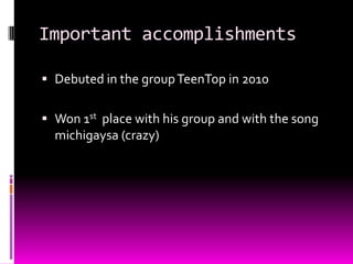 Important accomplishments
 Debuted in the groupTeenTop in 2010
 Won 1st place with his group and with the song
michigaysa (crazy)
 