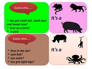  has got small tail, small eyes
and round nose?
 lives on a farm?
 is pink
It’s a
Guess who…..
 lives in the see?
 eats fish?
 can swim?
 has got eight legs?
It’s a
Guess who…..
 