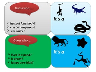 has got long body?
 can be dangerous?
 eats mice?
It’s a
Guess who…..
 lives in a pond?
 is green?
 jumps very high?
It’s a
Guess who…..
 