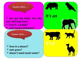  has got big body, very big
ears and long nose?
 lives in a jungle?
 eats leaves and grass?
It’s an
Guess who…..
 lives in a desert?
 eats grass?
 doesn’t need much water?
It’s a
Guess who…..
 