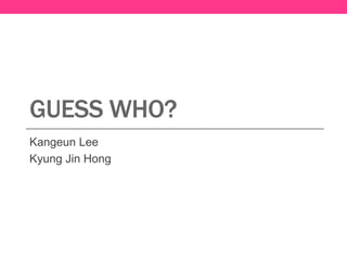 GUESS WHO?
Kangeun Lee
Kyung Jin Hong
 