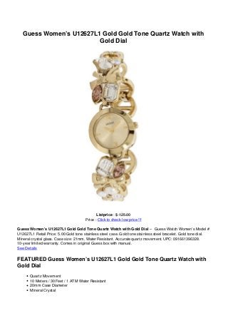 Guess Women’s U12627L1 Gold Gold Tone Quartz Watch with
Gold Dial
Listprice : $ 125.00
Price : Click to check low price !!!
Guess Women’s U12627L1 Gold Gold Tone Quartz Watch with Gold Dial – Guess Watch Women’s Model #
U12627L1 Retail Price: 5.00 Gold tone stainless steel case. Gold tone stainless steel bracelet. Gold tone dial.
Mineral crystal glass. Case size: 21mm. Water Resistant. Accurate quartz movement. UPC: 091661396328.
10-year limited warranty. Comes in original Guess box with manual.
See Details
FEATURED Guess Women’s U12627L1 Gold Gold Tone Quartz Watch with
Gold Dial
Quartz Movement
10 Meters / 30 Feet / 1 ATM Water Resistant
20mm Case Diameter
Mineral Crystal
 