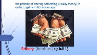 the practice of offering something (usually money) in
order to gain an illicit advantage
Bribery: [braɪbərɪ] sự hối lộ
 