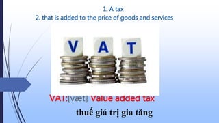 1. A tax
VAT:[væt] Value added tax
thuế giá trị gia tăng
2. that is added to the price of goods and services
 